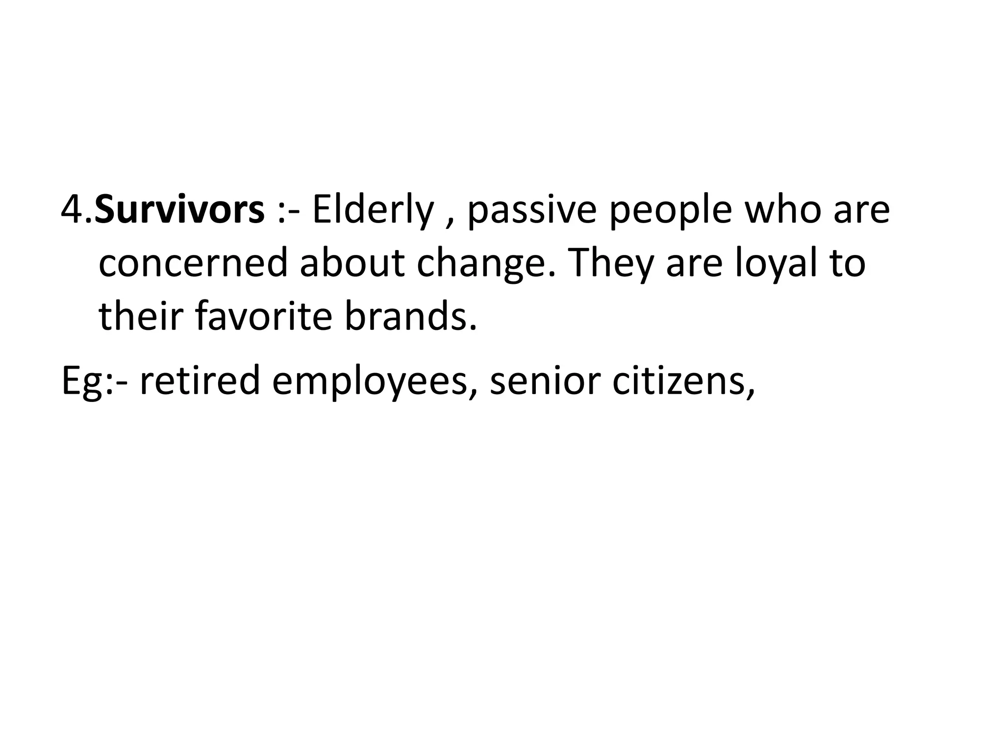 4.Survivors :- Elderly , passive people who are
  concerned about change. They are loyal to
  their favorite brands.
Eg:- retired employees, senior citizens,
 