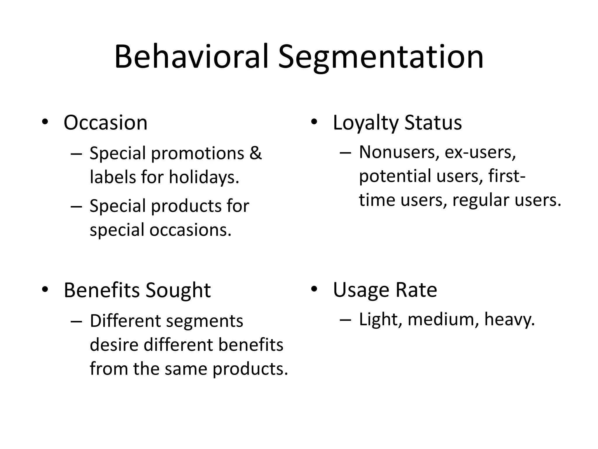 Behavioral Segmentation
• Occasion                      • Loyalty Status
  – Special promotions &           – Nonusers, ex-users,
    labels for holidays.             potential users, first-
  – Special products for             time users, regular users.
    special occasions.


• Benefits Sought               • Usage Rate
  – Different segments             – Light, medium, heavy.
    desire different benefits
    from the same products.
 