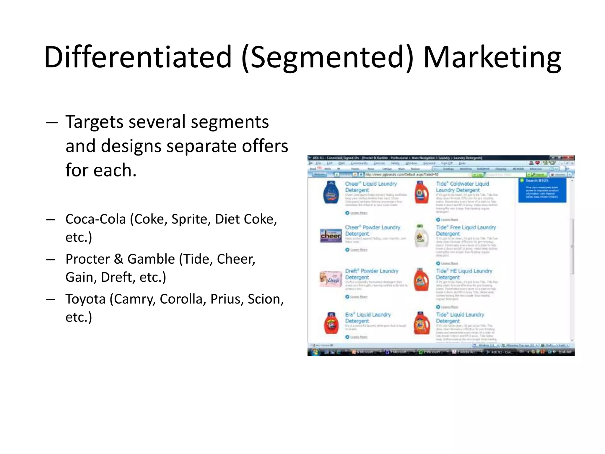 Differentiated (Segmented) Marketing
– Targets several segments
  and designs separate offers
  for each.

– Coca-Cola (Coke, Sprite, Diet Coke,
  etc.)
– Procter & Gamble (Tide, Cheer,
  Gain, Dreft, etc.)
– Toyota (Camry, Corolla, Prius, Scion,
  etc.)
 
