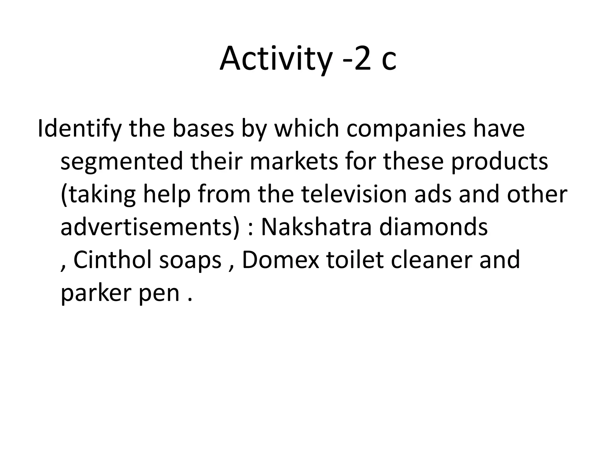 Activity -2 c
Identify the bases by which companies have
  segmented their markets for these products
  (taking help from the television ads and other
  advertisements) : Nakshatra diamonds
  , Cinthol soaps , Domex toilet cleaner and
  parker pen .
 