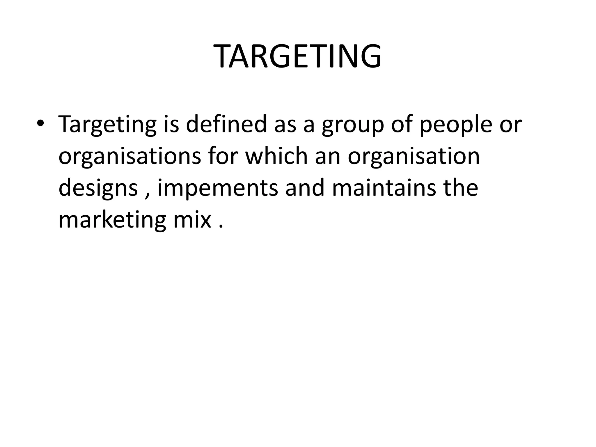 TARGETING
• Targeting is defined as a group of people or
  organisations for which an organisation
  designs , impements and maintains the
  marketing mix .
 