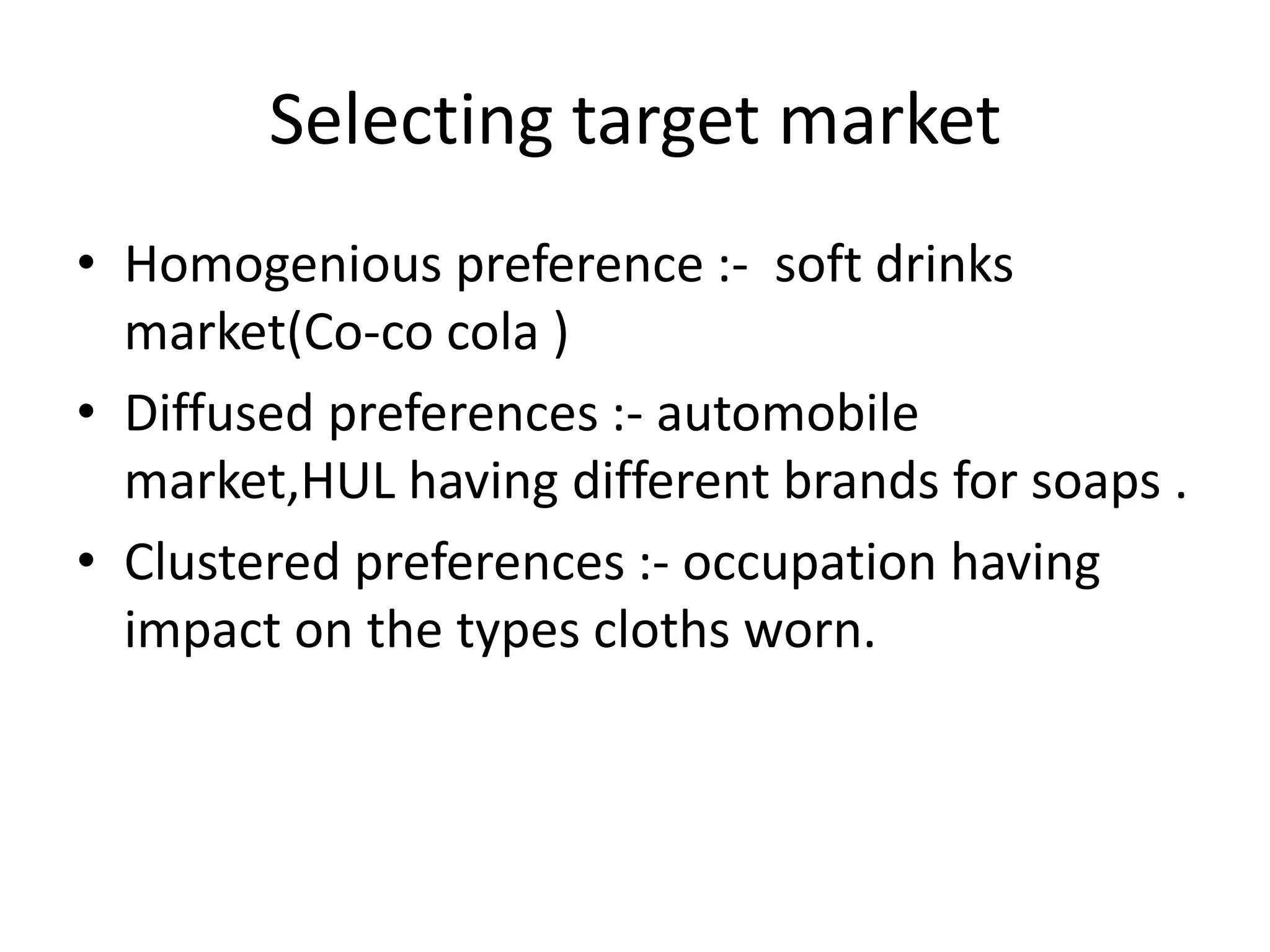 Selecting target market
• Homogenious preference :- soft drinks
  market(Co-co cola )
• Diffused preferences :- automobile
  market,HUL having different brands for soaps .
• Clustered preferences :- occupation having
  impact on the types cloths worn.
 