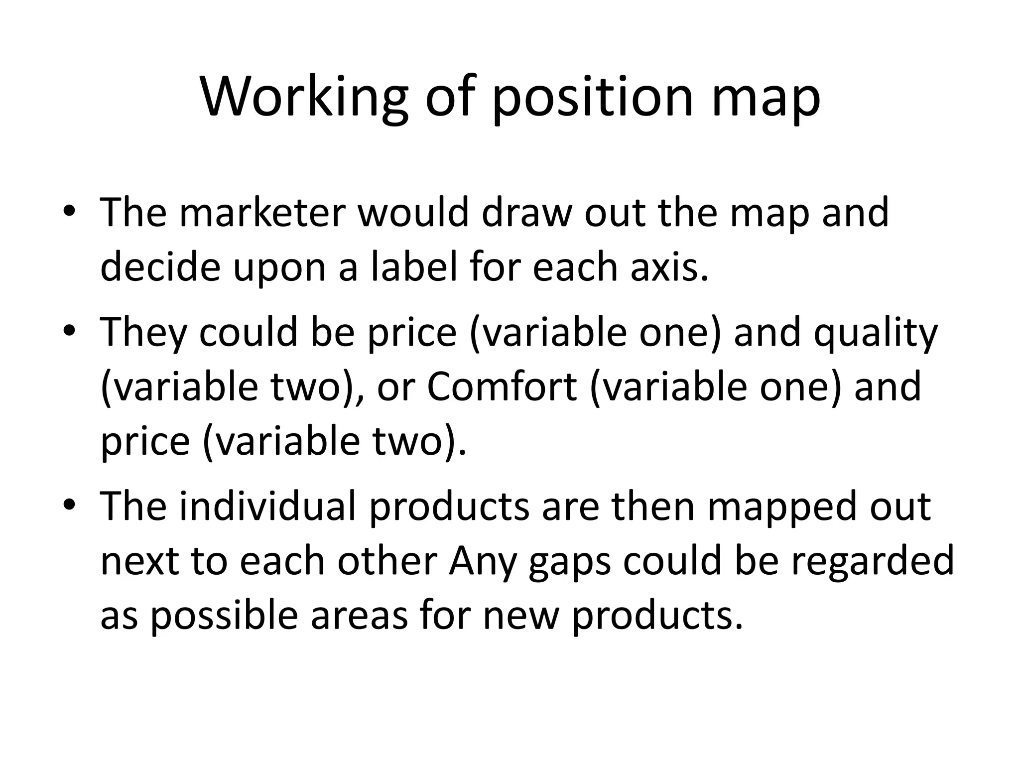 Working of position map
• The marketer would draw out the map and
  decide upon a label for each axis.
• They could be price (variable one) and quality
  (variable two), or Comfort (variable one) and
  price (variable two).
• The individual products are then mapped out
  next to each other Any gaps could be regarded
  as possible areas for new products.
 