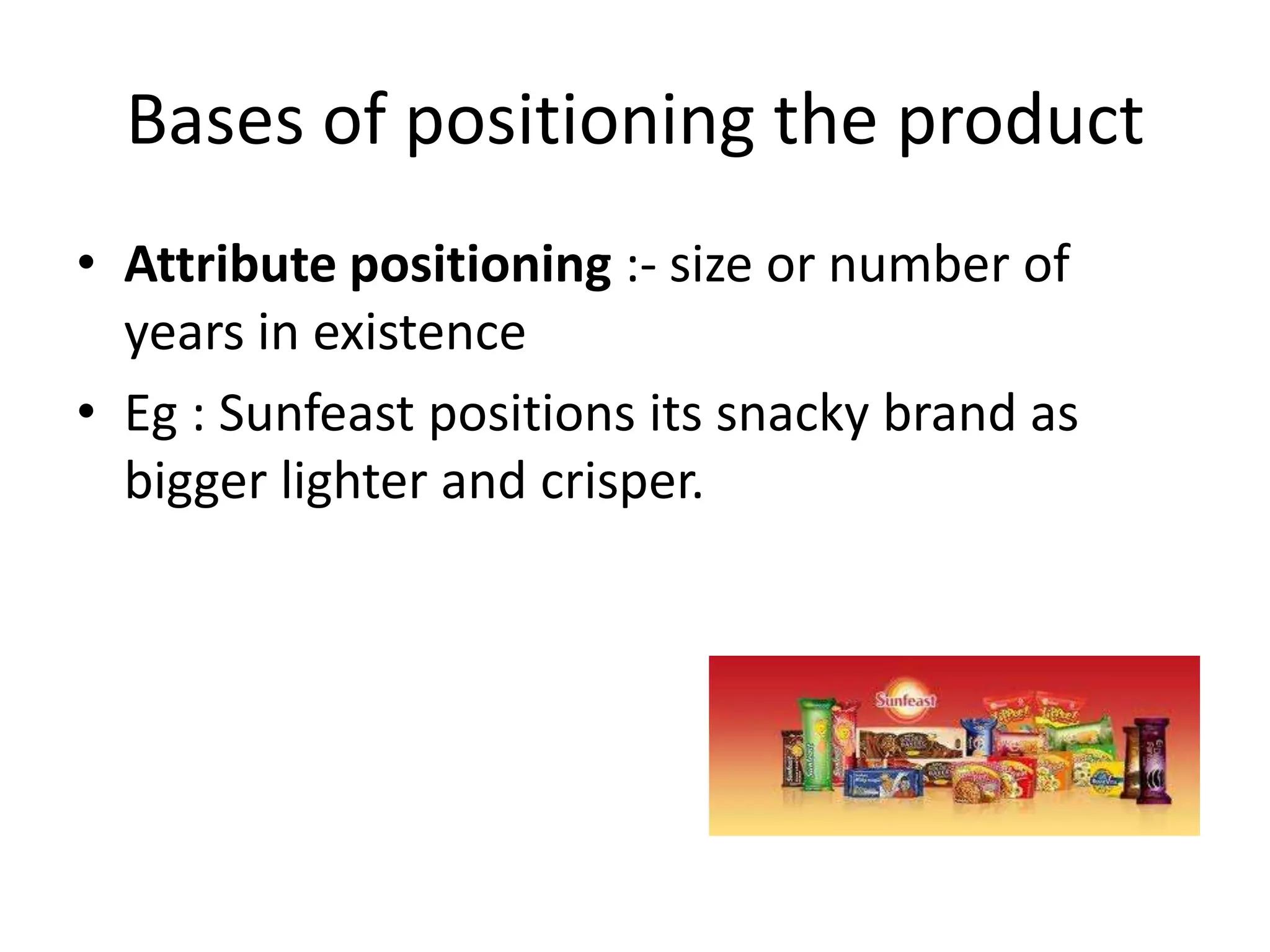 Bases of positioning the product
• Attribute positioning :- size or number of
  years in existence
• Eg : Sunfeast positions its snacky brand as
  bigger lighter and crisper.
 