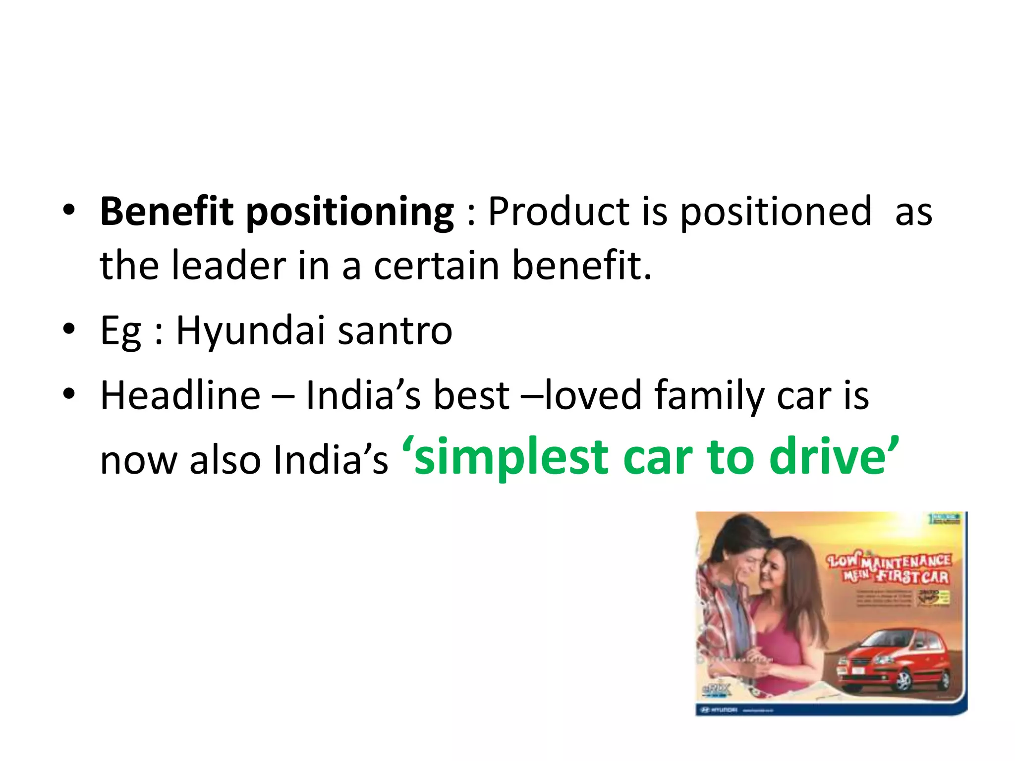 • Benefit positioning : Product is positioned as
  the leader in a certain benefit.
• Eg : Hyundai santro
• Headline – India’s best –loved family car is
  now also India’s ‘simplest car to drive’
 