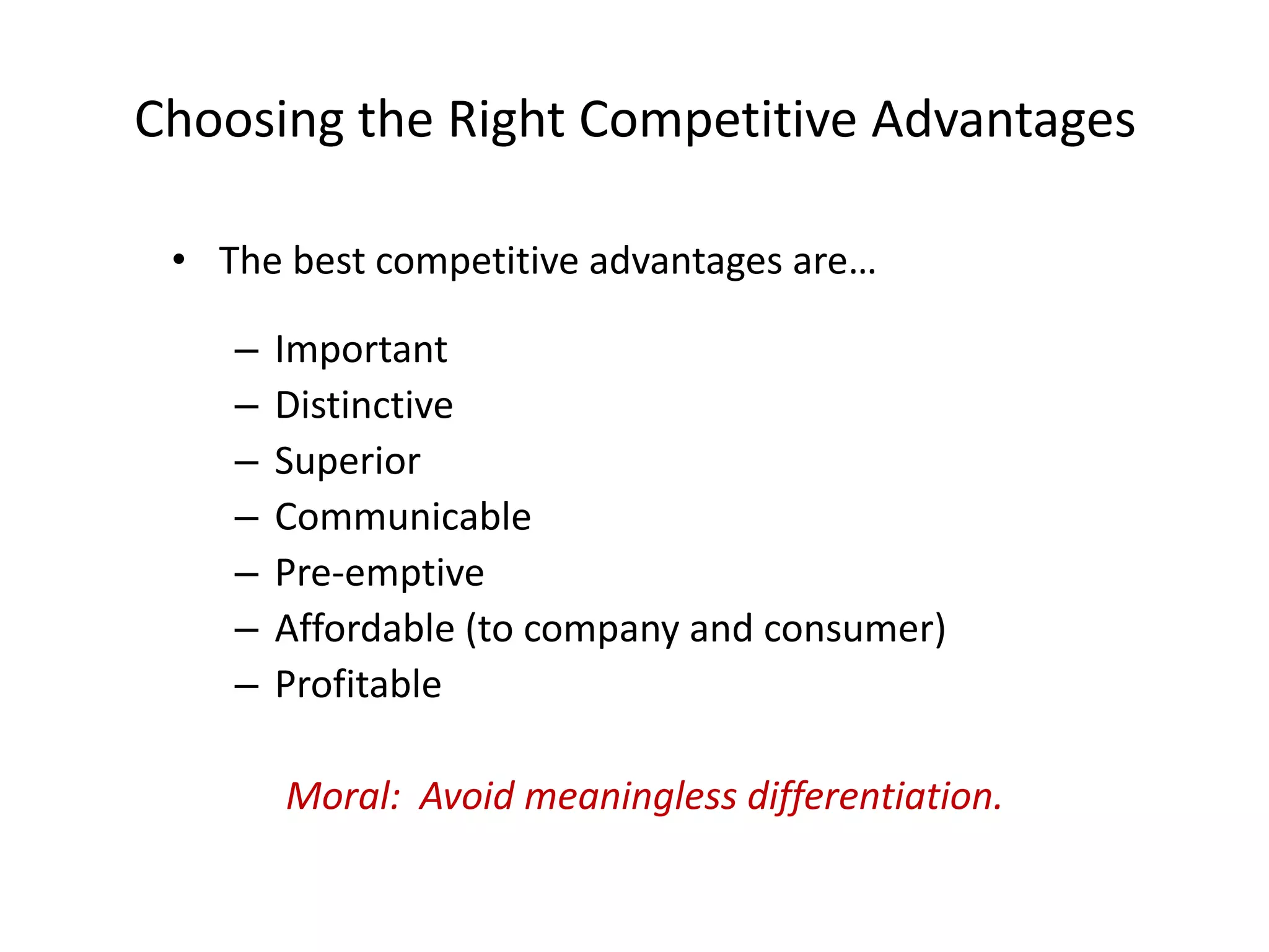 Choosing the Right Competitive Advantages

 • The best competitive advantages are…

    –   Important
    –   Distinctive
    –   Superior
    –   Communicable
    –   Pre-emptive
    –   Affordable (to company and consumer)
    –   Profitable

        Moral: Avoid meaningless differentiation.
 