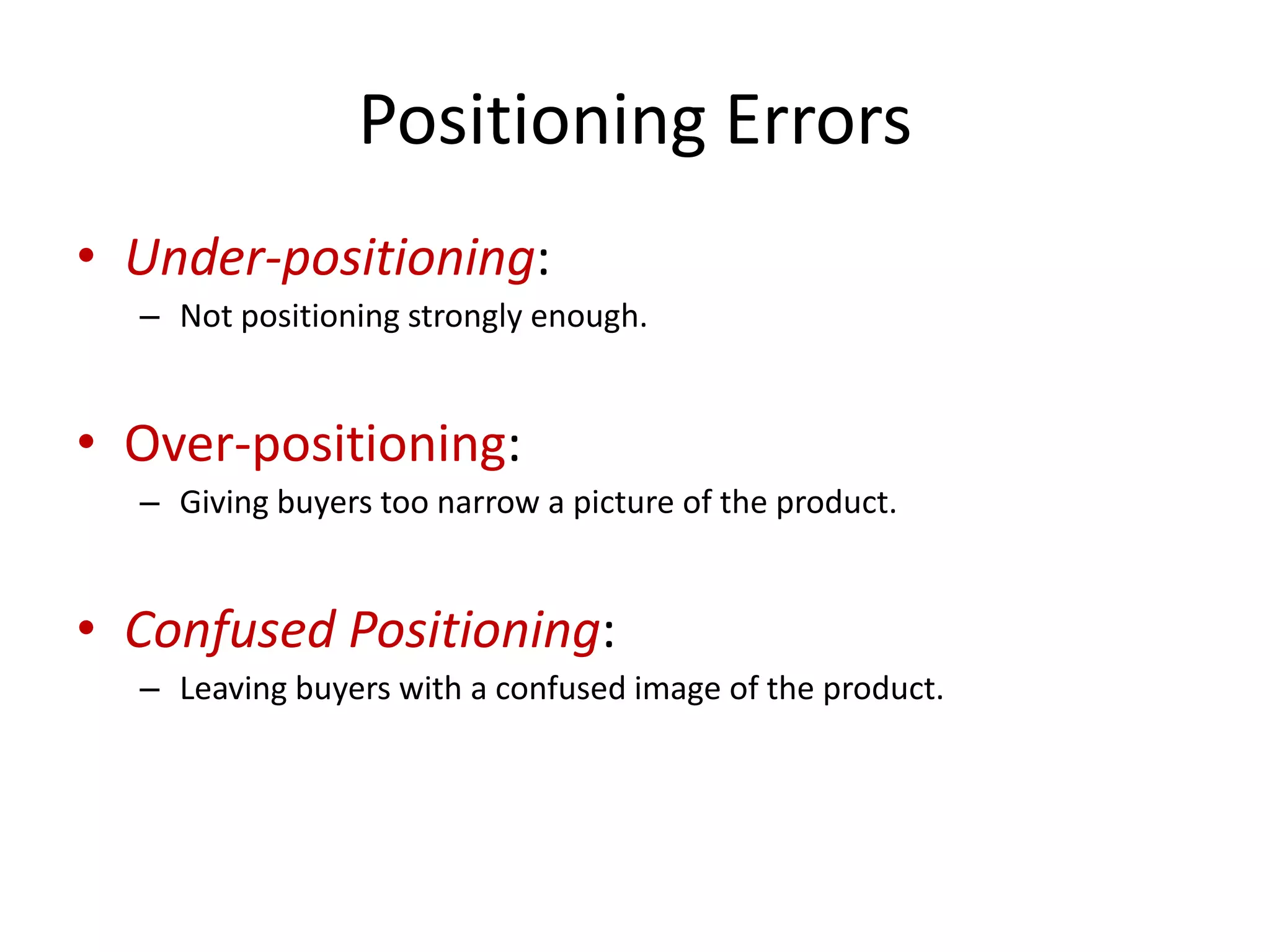 Positioning Errors
• Under-positioning:
  – Not positioning strongly enough.


• Over-positioning:
  – Giving buyers too narrow a picture of the product.


• Confused Positioning:
  – Leaving buyers with a confused image of the product.
 