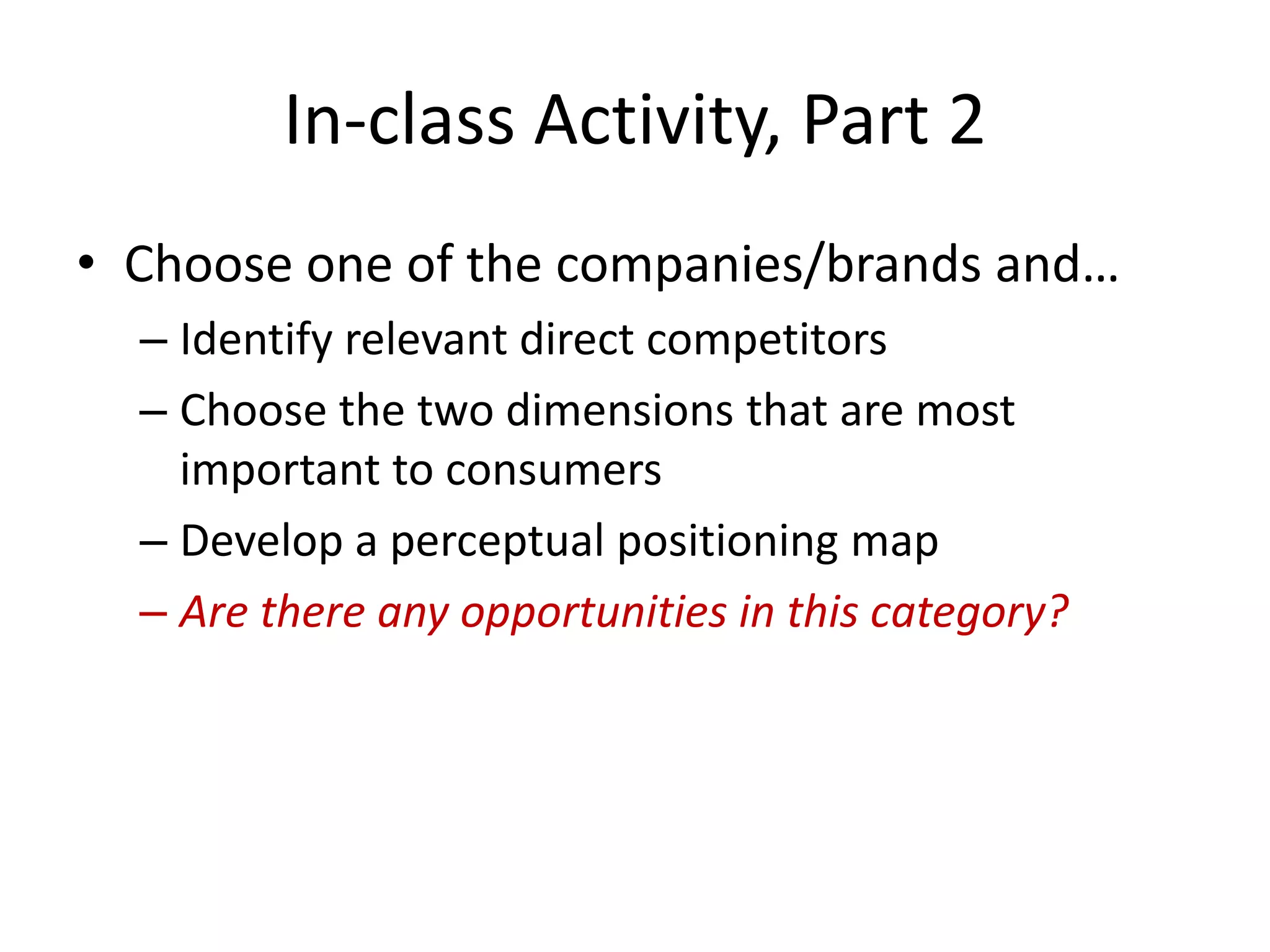 In-class Activity, Part 2
• Choose one of the companies/brands and…
  – Identify relevant direct competitors
  – Choose the two dimensions that are most
    important to consumers
  – Develop a perceptual positioning map
  – Are there any opportunities in this category?
 