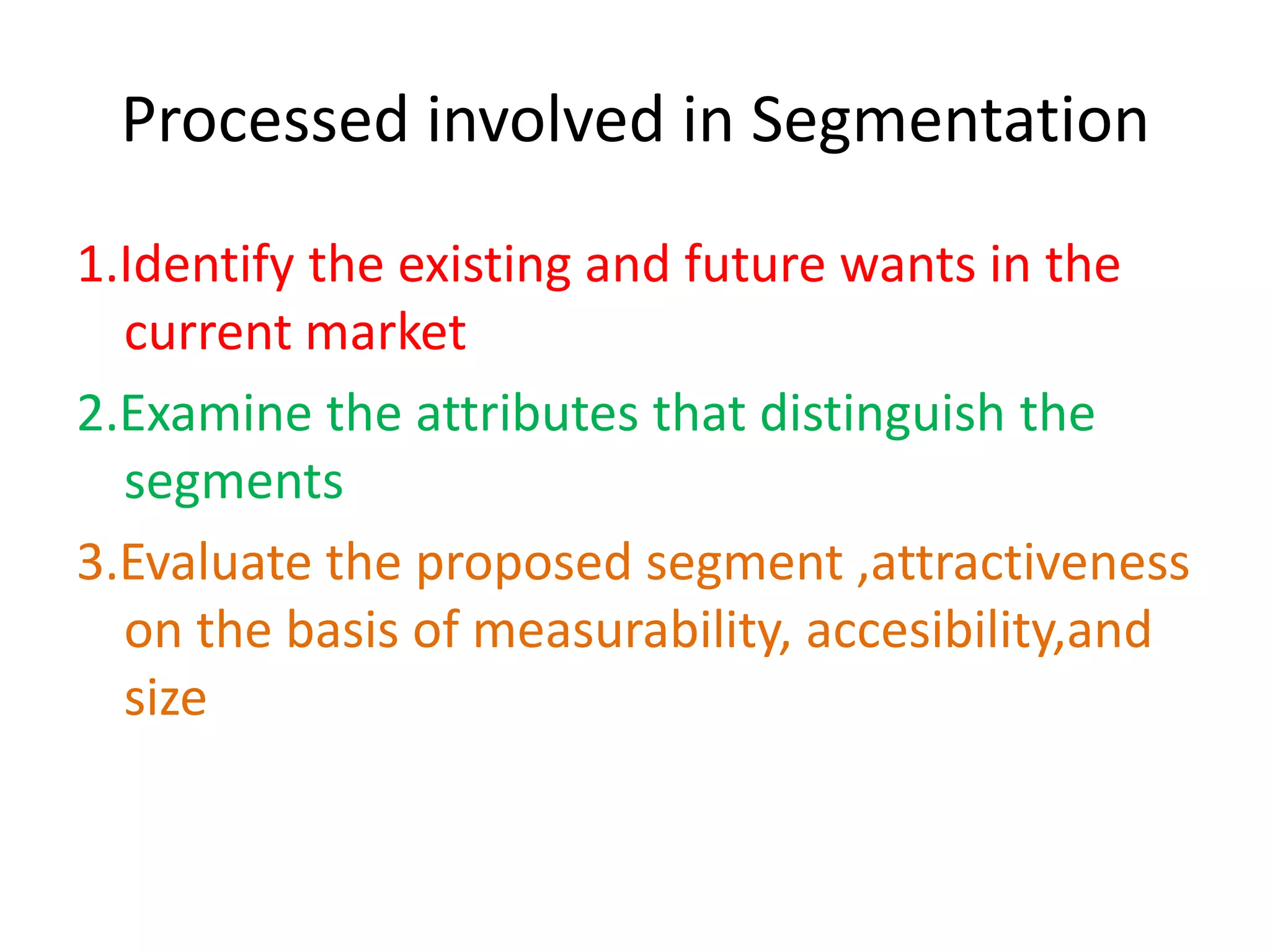Processed involved in Segmentation
1.Identify the existing and future wants in the
  current market
2.Examine the attributes that distinguish the
  segments
3.Evaluate the proposed segment ,attractiveness
  on the basis of measurability, accesibility,and
  size
 