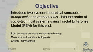 8/17/2019 DSV SU
Objective
Introduce two system-theoretical concepts -
autopoiesis and homeostasis - into the realm of
socio-technical systems using Fractal Enterprise
Model (FEM) for this end.
Both concepts concepts comes from biology:
Maturana and Varela – Autopiesis
Canon - homeostasis
2
 