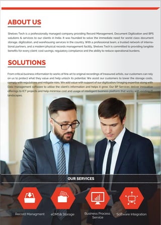 ABOUT US
SOLUTIONS
Shelves Tech is a professionally managed company providing Record Management, Document Digitization and BPS
solutions & services to our clients in India. It was founded to solve the immediate need for world class document
storage, digitization, and warehousing services in the country. With a professional team, a trusted network of interna-
tional partners, and a modern physical records management facility, Shelves Tech is committed to providing tangible
beneﬁts for every client: cost savings, regulatory compliance and the ability to reduce operational burdens.
From critical business information to works of ﬁne art to original recordings of treasured artists, our customers can rely
on us to protect what they value and help unlock its potential. We assist our customers to lower the storage costs,
comply with regulations and mitigate risks. We add value with support of our digitization/imaging expertise along with
Data management software to utilise the client’s information and helps it grow. Our BP Services deliver innovative
oﬀerings to ICT projects and help minimise cost and usage of intelligent business platform that works with existing IT
landscapes.
Business Process
Service
Software IntegrationRecord Managment eDMS& Storage
OUR SERVICES
 