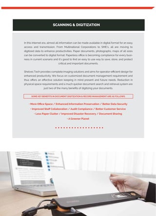 SCANNING & DIGITIZATION
In this Internet era, almost all information can be made available in digital format for an easy
access and transmission. From Multinational Corporations to SME’s, all are moving to
digitized data to enhance productivities. Paper documents, photographs, maps of all sizes
can be converted to digital format. Paperless oﬃce is becoming compliance for every busi-
ness in current scenario and it’s good to ﬁnd an easy to use way to save, store, and protect
critical and important documents.
Shelves Tech provides complete imaging solutions and aims for operator-eﬃcient design for
enhanced productivity. We focus on customized document management requirement and
thus oﬀers an eﬀective solution keeping in mind present and future needs. Reduction in
physical space requirements and a much quicker document search and retrieval system are
just two of the many beneﬁts of digitizing your documents.
• More Oﬃce Space / Enhanced Information Preservation / Better Data Security
• Improved Staﬀ Collaboration / Audit Compliance / Better Customer Service
• Less Paper Clutter / Improved Disaster Recovery / Document Sharing
• A Greener Planet
..................
SOME KEY BENEFITS IN DOCUMENT DIGITIZATION & RECORD MANAGEMENT ARE AS FOLLOWS:
 