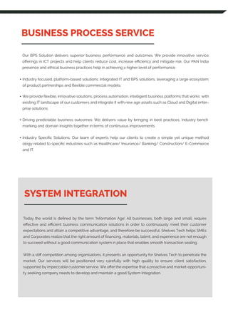 BUSINESS PROCESS SERVICE
SYSTEM INTEGRATION
Today the world is deﬁned by the term ‘Information Age’. All businesses, both large and small, require
eﬀective and eﬃcient business communication solutions in order to continuously meet their customer
expectations and attain a competitive advantage, and therefore be successful. Shelves Tech helps SMEs
and Corporates realize that the right amount of ﬁnancing, materials, talent, and experience are not enough
to succeed without a good communication system in place that enables smooth transaction sealing.
With a stiﬀ competition among organisations, it presents an opportunity for Shelves Tech to penetrate the
market. Our services will be positioned very carefully with high quality to ensure client satisfaction,
supported by impeccable customer service. We oﬀer the expertise that a proactive and market-opportuni-
ty seeking company needs to develop and maintain a good System Integration.
Our BPS Solution delivers superior business performance and outcomes. We provide innovative service
oﬀerings in ICT projects and help clients reduce cost, increase eﬃciency and mitigate risk. Our PAN India
presence and ethical business practices help in achieving a higher level of performance.
Industry focused, platform-based solutions: Integrated IT and BPS solutions, leveraging a large ecosystem
of product partnerships and ﬂexible commercial models.
We provide ﬂexible, innovative solutions, process automation, intelligent business platforms that works with
existing IT landscape of our customers and integrate it with new age assets such as Cloud and Digital enter-
prise solutions.
Driving predictable business outcomes: We delivers value by bringing in best practices, industry bench
marking and domain insights together in terms of continuous improvements
Industry Speciﬁc Solutions: Our team of experts help our clients to create a simple yet unique method
ology related to speciﬁc industries such as Healthcare/ Insurance/ Banking/ Construction/ E-Commerce
and IT.
 