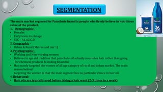 SEGMENTATION
The main market segment for Parachute brand is people who firmly believe in nutritious
value of the product.
1. Demographic -
• Females
• Early teens to old age
• SEC – A1,A2,C,D
2. Geographic -
• Urban & Rural (Metros and tier 1)
3. Psychographic -
• Working and Non working women
• Believes in age old tradition that parachute oil actually nourishes hair rather than going
for chemical products & looking beautiful.
• Has mainly targeted the women of all age category of rural and urban market. The main
reason behind
targeting the women is that the male segment has no particular choice in hair oil.
4. Behavioral-
• Hair oils are typically used before taking a hair wash (2-3 times in a week)
 
