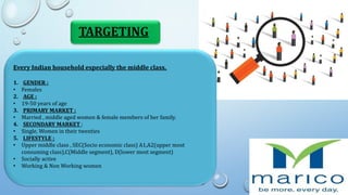 TARGETING
Every Indian household especially the middle class.
1. GENDER :
• Females
2. AGE :
• 19-50 years of age
3. PRIMARY MARKET :
• Married , middle aged women & female members of her family.
4. SECONDARY MARKET :
• Single, Women in their twenties
5. LIFESTYLE :
• Upper middle class , SEC(Socio economic class) A1,A2(upper most
consuming class),C(Middle segment), D(lower most segment)
• Socially active
• Working & Non Working women
 