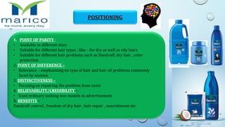 POSITIONING
1. POINT OF PARITY -
• Available in different sizes
• Suitable for different hair types ; like – for dry as well as oily hairs
• Suitable for different hair problems such as Dandruff, dry hair , color
protection
2. POINT OF DIFFERENCE –
• Relevance – emphasizing on type of hair and hair oil problems commonly
faced by women.
3. DISTINCTIVENESS –
• Focusing on repairing the problem from roots
4. BELIEVABILITY/CREDIBILITY –
• Used ordinary looking non models in advertisement
5. BENEFITS –
Dandruff control , freedom of dry hair , hair repair , nourishment etc.
 