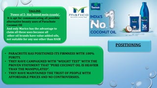 TAGLINE-
'Power of 5- Har boond mein zyaada'.
It is apt for communicating all possible
alternative beauty uses of Parachute
Coconut Oil
And only Marico has the advantage to
claim all these uses because all
other oil brands have value added oils,
not suitable for any use other than HAIR.
POSITIONING
• PARACHUTE HAS POSITIONED ITS FIRMNESS WITH 100%
PURITY.
• THEY HAVE CAMPAIGNED WITH “WEIGHT TEST” WITH THE
PROVEN STATEMENT THAT “PURE COCONUT OIL IS HEAVIER
THAN THE MANIPULATED”.
• THEY HAVE MAINTAINED THE TRUST OF PEOPLE WITH
AFFORDABLE PRICES AND NO CONTROVERSIES.
 
