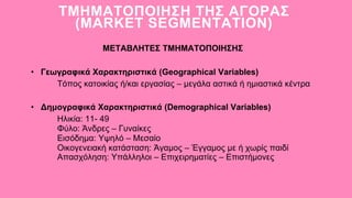• Γεωγραφικά Χαρακτηριστικά (Geographical Variables)
ΤΜΗΜΑΤΟΠΟΙΗΣΗ ΤΗΣ ΑΓΟΡΑΣ
(MARKET SEGMENTATION)
ΜΕΤΑΒΛΗΤΕΣ ΤΜΗΜΑΤΟΠΟΙΗΣΗΣ
Τόπος κατοικίας ή/και εργασίας – μεγάλα αστικά ή ημιαστικά κέντρα
• Δημογραφικά Χαρακτηριστικά (Demographical Variables)
Ηλικία: 11- 49
Φύλο: Άνδρες – Γυναίκες
Εισόδημα: Υψηλό – Μεσαίο
Οικογενειακή κατάσταση: Άγαμος – Έγγαμος με ή χωρίς παιδί
Απασχόληση: Υπάλληλοι – Επιχειρηματίες – Επιστήμονες
 
