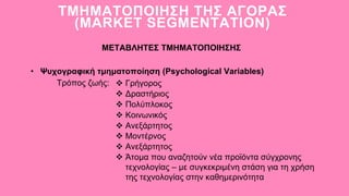 • Ψυχογραφική τμηματοποίηση (Psychological Variables)
ΤΜΗΜΑΤΟΠΟΙΗΣΗ ΤΗΣ ΑΓΟΡΑΣ
(MARKET SEGMENTATION)
ΜΕΤΑΒΛΗΤΕΣ ΤΜΗΜΑΤΟΠΟΙΗΣΗΣ
Τρόπος ζωής:  Γρήγορος
 Δραστήριος
 Πολύπλοκος
 Κοινωνικός
 Ανεξάρτητος
 Μοντέρνος
 Ανεξάρτητος
 Άτομα που αναζητούν νέα προϊόντα σύγχρονης
τεχνολογίας – με συγκεκριμένη στάση για τη χρήση
της τεχνολογίας στην καθημερινότητα
 