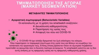 • Αγοραστική συμπεριφορά (Behavioristic Variables)
ΤΜΗΜΑΤΟΠΟΙΗΣΗ ΤΗΣ ΑΓΟΡΑΣ
(MARKET SEGMENTATION)
ΜΕΤΑΒΛΗΤΕΣ ΤΜΗΜΑΤΟΠΟΙΗΣΗΣ
Οι καταναλωτές με τη χρήση του smartwatch αναζητούν:
 Διευκόλυνση καθημερινότητας
 Παρατήρηση της υγείας τους
 Αποφυγή του νέου ιού COVID-19
Ο COVID-19 έχει αλλάξει δραματικά την ζωή ολόκληρου του κόσμου.
Όλοι παρατηρούν το παραμικρό σύμπτωμα στην υγεία τους και θέλουν να γνωρίζουν την
κατάσταση του οργανισμού τους. Επίσης όποιος βρίσκεται πλέον σε εξωτερικό περιβάλλον
προσπαθεί να ακουμπάει όσο το δυνατόν λιγότερα αντικείμενα. Το smartwatch καλύπτει και τις δύο
αυτές ανάγκες με τις εφαρμογές υγείας και τις εφαρμογές καθημερινής χρήσης.
 