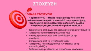 ΣΤΟΧΕΥΣΗ
ΟΜΑΔΑ ΣΤΟΧΕΥΣΗΣ
Η ομάδα κοινού – στόχος (target group) που είναι πιο
πιθανό να ανταποκριθεί πιο ευνοϊκά στην πρότασή μας,
περιλαμβάνει τους ανεξαρτήτου φύλου στην Ελλάδα
ανθρώπους της MILLENNIALS ή GENERATION Y
• Διακατέχονται από άγχος της καθημερινότητας με τον Covid-19
• Προσέχουν την κατάσταση της υγείας τους
• Η καθημερινότητας τους είναι συνδεδεμένη με την
τεχνολογία
• Προσμένουν τον εκσυγχρονισμό των εταιριών με τις
τελευταίες εξελίξεις
• Επηρεάζονται από τις τεχνολογικές τάσεις
• Διαθέτουν ήδη ή επιθυμούν να αποκτήσουν smartwatch
 