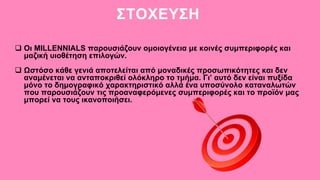 ΣΤΟΧΕΥΣΗ
 Οι MILLENNIALS παρουσιάζουν ομοιογένεια με κοινές συμπεριφορές και
μαζική υιοθέτηση επιλογών.
 Ωστόσο κάθε γενιά αποτελείται από μοναδικές προσωπικότητες και δεν
αναμένεται να ανταποκριθεί ολόκληρο το τμήμα. Γι’ αυτό δεν είναι πυξίδα
μόνο το δημογραφικό χαρακτηριστικό αλλά ένα υποσύνολο καταναλωτών
που παρουσιάζουν τις προαναφερόμενες συμπεριφορές και το προϊόν μας
μπορεί να τους ικανοποιήσει.
 