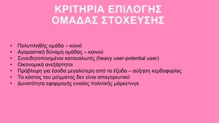 ΚΡΙΤΗΡΙΑ ΕΠΙΛΟΓΗΣ
ΟΜΑΔΑΣ ΣΤΟΧΕΥΣΗΣ
• Πολυπληθής ομάδα – κοινό
• Αγοραστική δύναμη ομάδας – κοινού
• Συνειδητοποιημένοι καταναλωτές (heavy user-potential user)
• Οικονομικά ανεξάρτητοι
• Πρόβλεψη για έσοδα μεγαλύτερη από τα έξοδα – αύξηση κερδοφορίας
• Το κόστος του μείγματος δεν είναι απαγορευτικό
• Δυνατότητα εφαρμογής ενιαίας πολιτικής μάρκετινγκ
 
