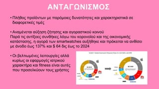 ΑΝΤΑΓΩΝΙΣΜΟΣ
• Πλήθος προϊόντων με παρόμοιες δυνατότητες και χαρακτηριστικά σε
διαφορετικές τιμές
• Αναμένεται αύξηση ζήτησης και αγοραστικού κοινού
Παρά τις αντίξοες συνθήκες λόγω του κορονοϊού και της οικονομικής
κατάστασης, η αγορά των smartwatches αυξήθηκε και πρόκειται να ανθίσει
με άνοδο έως 137% και $ 64 δις έως το 2024
• Οι βελτιωμένες λειτουργίες αλλά
κυρίως οι εφαρμογές ιατρικού
χαρακτήρα και fitness είναι αυτές
που προσελκύουν τους χρήστες
 