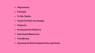  Παρουσίαση
 Η Εταιρία
 Το Νέο Προϊόν
 Τμηματοποίηση της Αγοράς
 Στόχευση
 Ανταγωνιστικά Προϊόντα
 Στρατηγική Μάρκετινγκ
 Τοποθέτηση
 Δημιουργικό Brief Διαφημιστικής καμπάνιας
 