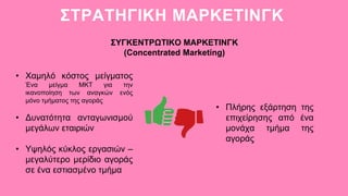 ΣΤΡΑΤΗΓΙΚΗ ΜΑΡΚΕΤΙΝΓΚ
• Χαμηλό κόστος μείγματος
Ένα μείγμα ΜΚΤ για την
ικανοποίηση των αναγκών ενός
μόνο τμήματος της αγοράς
• Δυνατότητα ανταγωνισμού
μεγάλων εταιριών
• Υψηλός κύκλος εργασιών –
μεγαλύτερο μερίδιο αγοράς
σε ένα εστιασμένο τμήμα
ΣΥΓΚΕΝΤΡΩΤΙΚΟ ΜΑΡΚΕΤΙΝΓΚ
(Concentrated Marketing)
• Πλήρης εξάρτηση της
επιχείρησης από ένα
μονάχα τμήμα της
αγοράς
 