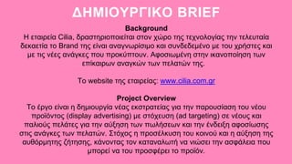 ΔΗΜΙΟΥΡΓΙΚΟ BRIEF
Background
Η εταιρεία Cilia, δραστηριοποιείται στον χώρο της τεχνολογίας την τελευταία
δεκαετία το Brand της είναι αναγνωρίσιμο και συνδεδεμένο με του χρήστες και
με τις νέες ανάγκες που προκύπτουν. Αφοσιωμένη στην ικανοποίηση των
επίκαιρων αναγκών των πελατών της.
Το website της εταιρείας: www.cilia.com.gr
Project Overview
Το έργο είναι η δημιουργία νέας εκστρατείας για την παρουσίαση του νέου
προϊόντος (display advertising) με στόχευση (ad targeting) σε νέους και
παλιούς πελάτες για την αύξηση των πωλήσεων και την ένδειξη αφοσίωσης
στις ανάγκες των πελατών. Στόχος η προσέλκυση του κοινού και η αύξηση της
αυθόρμητης ζήτησης, κάνοντας τον καταναλωτή να νιώσει την ασφάλεια που
μπορεί να του προσφέρει το προϊόν.
 