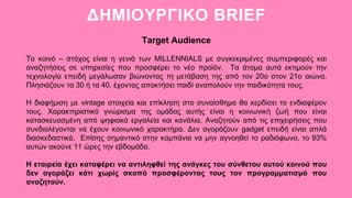 ΔΗΜΙΟΥΡΓΙΚΟ BRIEF
Target Audience
Το κοινό – στόχος είναι η γενιά των MILLENNIALS με συγκεκριμένες συμπεριφορές και
αναζητήσεις σε υπηρεσίες που προσφέρει το νέο προϊόν. Τα άτομα αυτά εκτιμούν την
τεχνολογία επειδή μεγάλωσαν βιώνοντας τη μετάβαση της από τον 20ο στον 21ο αιώνα.
Πλησιάζουν τα 30 ή τα 40, έχοντας αποκτήσει παιδί αναπολούν την παιδικότητα τους.
Η διαφήμιση με vintage στοιχεία και επίκληση στο συναίσθημα θα κερδίσει το ενδιαφέρον
τους. Χαρακτηριστικό γνώρισμα της ομάδας αυτής είναι η κοινωνική ζωή που είναι
κατασκευασμένη από ψηφιακά εργαλεία και κανάλια. Αναζητούν από τις επιχειρήσεις που
συνδιαλέγονται να έχουν κοινωνικό χαρακτήρα. Δεν αγοράζουν gadget επειδή είναι απλά
διασκεδαστικά. Επίσης σημαντικό στην καμπάνια να μην αγνοηθεί το ραδιόφωνο, το 93%
αυτών ακούνε 11 ώρες την εβδομάδα.
Η εταιρεία έχει καταφέρει να αντιληφθεί της ανάγκες του σύνθετου αυτού κοινού που
δεν αγοράζει κάτι χωρίς σκοπό προσφέροντας τους τον προγραμματισμό που
αναζητούν.
 
