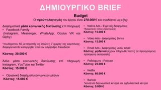 ΔΗΜΙΟΥΡΓΙΚΟ BRIEF
Budget
Ο προϋπολογισμός του έργου είναι 270.000 € και αναλύεται ως εξής:
Διαφημιστικά μέσα κοινωνικής δικτύωσης επί πληρωμή
• Facebook Family
(Instagram, Messenger, WhatsApp, Oculus VR και
Giphy)
*τουλάχιστον 50 μετατροπές τις πρώτες 7 ημέρες της καμπάνιας,
διαφορετικά θα καταργηθεί από τον αλγόριθμο Facebook
Κόστος: 20.000 €
Άλλα μέσα κοινωνικής δικτύωσης επί πληρωμή:
Instagram, YouTube και Twitter
Κόστος: 15.000 €
• Οργανική διαφήμιση κοινωνικών μέσων
Κόστος: 15.000 €
• Native Ads - Εγγενείς διαφημίσεις
*διακριτικός τύπος στρατηγικής
Κόστος: 15.000 €
• Video Ads - Διαφημίσεις βίντεο
Κόστος: 15.000 €
• Email Ads - Διαφημίσεις μέσω email
Κόστος: μηδενικό (έχουν πληρωθεί λίστες σε προηγούμενη
πρόσφατη εκστρατεία)
• Ραδιόφωνο - Podcast
Κόστος: 25.000 €
• Netflix
Κόστος: 60.000 €
• Banner
*κοντά σε διαγνωστικά κέντρα και εμβολιαστικά κέντρα
Κόστος: 5.000 €
 