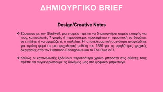 ΔΗΜΙΟΥΡΓΙΚΟ BRIEF
Design/Creative Notes
 Σύμφωνα με τον Gladwell, μια εταιρεία πρέπει να δημιουργήσει σημεία επαφής για
τους καταναλωτές 7 φορές ή περισσότερο, προκειμένου η προοπτική να θυμάται,
να επιλέγει ή να αγοράζει ό, τι πωλείται. Η αποτελεσματική συχνότητα αναφέρθηκε
για πρώτη φορά σε μια ψυχολογική μελέτη του 1880 για τις υψηλότερες ψυχικές
διεργασίες από τον Hermann Ebbinghaus και το The Rule of 7.
 Καθώς οι καταναλωτές ξοδεύουν περισσότερο χρόνο μπροστά στις οθόνες τους
πρέπει να συγκεντρώσουμε τις δυνάμεις μας στο ψηφιακό μάρκετινγκ.
 