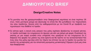 ΔΗΜΙΟΥΡΓΙΚΟ BRIEF
Design/Creative Notes
 Τα μοντέλα που θα χρησιμοποιηθούν στην διαφημιστική καμπάνια να είναι περίπου 35
ετών, πολύ μοντέρνα ρούχα και αξεσουάρ τα οποία δεν θα εμποδίζουν την παρουσίαση
του νέου προϊόντος. Σκηνές από την καθημερινότητα με τον Covid-19 με προβολή των
τεχνολογιών που διαθέτει το προϊόν.
 Σε κάποιο spot, η σκηνή ενός γιατρού που μόλις σχόλασε (βγάζοντας τα ιατρικά γάντια),
το προϊόν ανέπαφα τον ενημερώνει ότι άργησε για κάτι για ακόμη μία φορά. Εναλλαγή της
εικόνας με μια νεαρή γυναίκα στην υπηρεσία που εργάζεται να την ενημερώνει ότι η
διάρκεια που φοράει την μάσκα της είναι αρκετή και θα πρέπει να την αντικαταστήσει! Και
ένας νέος που μόλις έχει βγει από την πόρτα του σπιτιού του και το προϊόν τον ρωτάει τον
σκοπό της μετακίνησης για την αποστολή μηνύματος μετακίνησης! Σήμερα η ζωή μας είναι
λίγο διαφορετική!
 