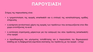 Στόχος της παρουσίασης είναι:
• η τμηματοποίηση της αγοράς smartwatch και η επιλογή της καταλληλότερης ομάδας
στόχευσης
• η κατάρτιση αντιληπτικού χάρτη της αγοράς των προϊόντων που ανταγωνίζονται στον ίδιο
χώρο εντοπίζοντας τα κενά
• η εκπόνηση στρατηγικής μάρκετινγκ για την εισαγωγή του νέου προϊόντος (smartwatch)
στην αγορά
• ο προσδιορισμός του μηνύματος τοποθέτησης και η παρουσίαση του δημιουργικού
briefing για τη διαφημιστική καμπάνια σύστασης του προϊόντος με την αγορά – στόχο
ΠΑΡΟΥΣΙΑΣΗ
 