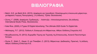 ΒΙΒΛΙΟΓΡΑΦΙΑ
• Belch, G.E. και Belch M.A. (2010), Διαφήμιση και προώθηση: Ολοκληρωμένη επικοινωνία μάρκετινγκ,
μετάφραση Γιώργος Πανηγυράκης, (1η έκδοση), Τζιόλα: Θεσσαλονίκη
• Ζώτος, Γ. (2008), Διαφήμιση: Σχεδιασμός - Ανάπτυξη – Αποτελεσματικότητα, (5η έκδοση),
International Studio Press, Θεσσαλονίκη
• Kate Rice, (2020), 6 Types Of Digital Advertising: The Ultimate 2020 Guide To Digital Ads
• Μάλλιαρης, Π.Γ. (2012). Έκδοση 4, Εισαγωγή στο Μάρκετινγκ, Αθήνα: Εκδόσεις Σταμούλη Α.Ε.
• Μουρδουκούτας, Β. (2012), Εγχειρίδιο Τέχνης και Τεχνικής της Επικοινωνίας, Ανοικτό Πανεπιστήμιο
Κύπρου
• Runia, P., Wahl, F., Geyer, O. και Thewiβen, C. (2013). Μάρκετινγκ: Διαδικασίες, Πρακτική, 1η έκδοση,
Αθήνα: Εκδόσεις Επίκεντρο Α.Ε.
 
