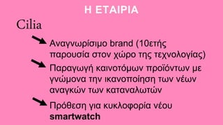 Η ΕΤΑΙΡΙΑ
Cilia
Αναγνωρίσιμο brand (10ετής
παρουσία στον χώρο της τεχνολογίας)
Παραγωγή καινοτόμων προϊόντων με
γνώμονα την ικανοποίηση των νέων
αναγκών των καταναλωτών
Πρόθεση για κυκλοφορία νέου
smartwatch
 