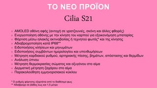 ΤΟ ΝΕΟ ΠΡΟΪΟΝ
Cilia S21
AMOLED οθόνη αφής (αντοχή σε γρατζουνιές, σκόνη και άλλες φθορές)
Ενεργοποίηση οθόνης με την κίνηση του καρπού για εξοικονόμηση μπαταρίας
Φόρτιση μέσω ηλιακής ακτινοβολίας ή τεχνητού φωτός* και της κίνησης
Αδιαβροχοποίηση κατά IP68**
Ειδοποιήσεις κλήσεων και μηνυμάτων
Ειδοποιήσεις συμβάντων ημερολογίου και υπενθυμήσεων
Μέτρηση καρδιακού ρυθμού, αρτηριακής πίεσης, βημάτων, απόστασης και θερμίδων
Ανάλυση ύπνου
Μέτρηση θερμοκρασίας σώματος και οξυγόνου στο αίμα
Δερματική μέτρηση ζαχάρου στο αίμα
Παρακολούθηση εμμηνορισιακού κύκλου
* Ο ρυθμός φόρτισης εξαρτάται από το διαθέσιμο φως
** Αδιάβροχο σε βάθος έως και 1,5 μέτρο
 