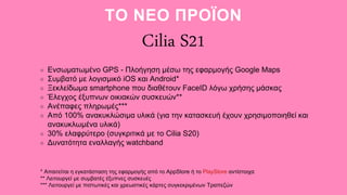 Ενσωματωμένο GPS - Πλοήγηση μέσω της εφαρμογής Google Maps
Συμβατό με λογισμικό iOS και Android*
Ξεκλείδωμα smartphone που διαθέτουν FaceID λόγω χρήσης μάσκας
Έλεγχος έξυπνων οικιακών συσκευών**
Ανέπαφες πληρωμές***
Από 100% ανακυκλώσιμα υλικά (για την κατασκευή έχουν χρησιμοποιηθεί και
ανακυκλωμένα υλικά)
30% ελαφρύτερο (συγκριτικά με το Cilia S20)
Δυνατότητα εναλλαγής watchband
* Απαιτείται η εγκατάσταση της εφαρμογής από το AppStore ή το PlayStore αντίστοιχα
** Λειτουργεί με συμβατές έξυπνες συσκευές
*** Λειτουργεί με πιστωτικές και χρεωστικές κάρτες συγκεκριμένων Τραπεζών
Cilia S21
ΤΟ ΝΕΟ ΠΡΟΪΟΝ
 