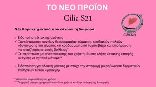 Cilia S21
Νέα Χαρακτηριστικά που κάνουν τη διαφορά
Ειδοποίηση έκτακτης ανάγκης
 Συγκέντρωση στοιχείων θερμοκρασίας σώματος, καρδιακών παλμών,
οξυγόνωσης του αίματος και κραδασμών από τυχών βήχα και επισήμανση
για αναζήτηση ιατρικής βοήθειας*.
 Σε περίπτωση μη ανταπόκρισης του χρήστη, άμεση κλήση έκτακτης επαφής
ανάγκης με ηχητικό μήνυμα**
Ειδοποίηση για αλλαγή μάσκας με στόχο την αποφυγή μικροβίων και δερματικών
παθήσεων τύπου «μασκμή»
ΤΟ ΝΕΟ ΠΡΟΪΟΝ
* Απαιτείται συγκατάθεση του χρήστη
** Το ηχητικό μήνυμα ηχογραφείται από τον χρήστη κατά την επιλογή της λειτουργίας
Cilia S21
 