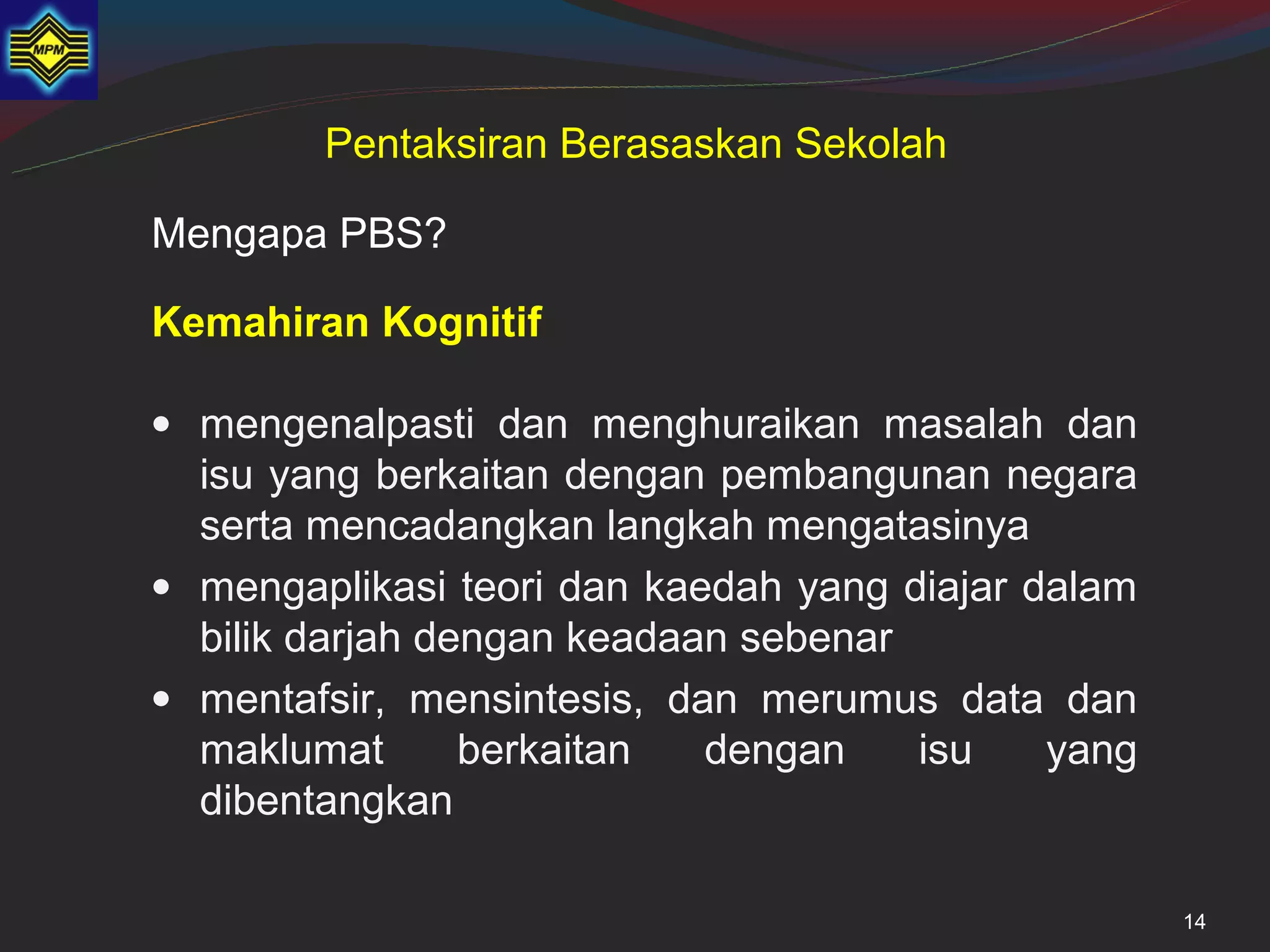 Pentaksiran Berasaskan Sekolah

Mengapa PBS?

Kemahiran Kognitif

• mengenalpasti dan menghuraikan masalah dan
  isu yang berkaitan dengan pembangunan negara
  serta mencadangkan langkah mengatasinya
• mengaplikasi teori dan kaedah yang diajar dalam
  bilik darjah dengan keadaan sebenar
• mentafsir, mensintesis, dan merumus data dan
  maklumat       berkaitan  dengan    isu    yang
  dibentangkan

                                                    14
 