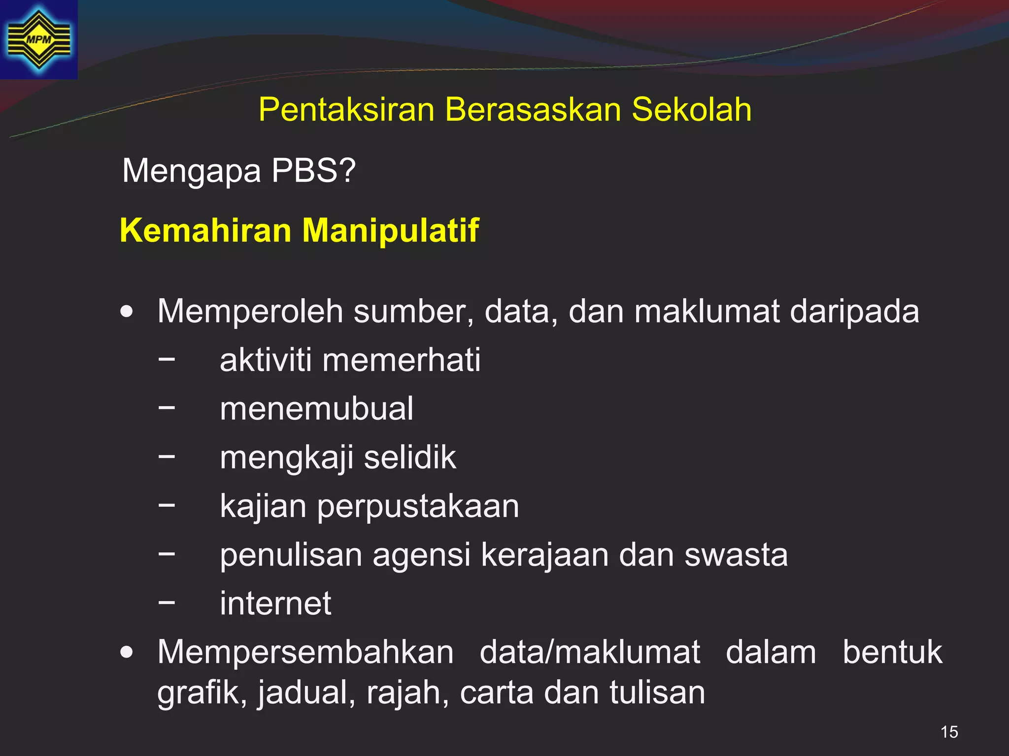 Pentaksiran Berasaskan Sekolah
Mengapa PBS?
Kemahiran Manipulatif

• Memperoleh sumber, data, dan maklumat daripada
  − aktiviti memerhati
  − menemubual
  − mengkaji selidik
  − kajian perpustakaan
  − penulisan agensi kerajaan dan swasta
  − internet
• Mempersembahkan data/maklumat dalam bentuk
  grafik, jadual, rajah, carta dan tulisan
                                               15
 