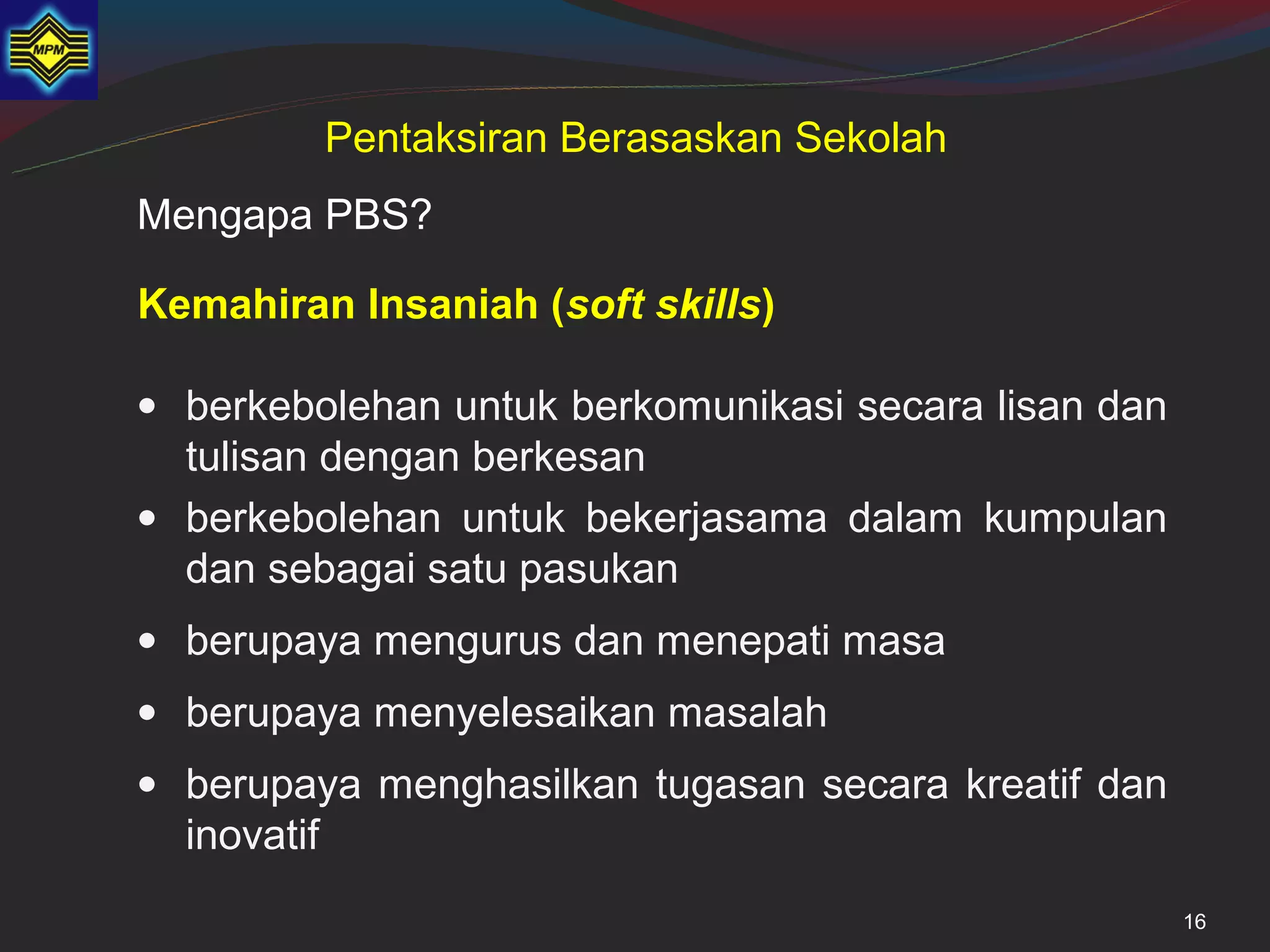 Pentaksiran Berasaskan Sekolah
Mengapa PBS?

Kemahiran Insaniah (soft skills)

• berkebolehan untuk berkomunikasi secara lisan dan
  tulisan dengan berkesan
• berkebolehan untuk bekerjasama dalam kumpulan
  dan sebagai satu pasukan
• berupaya mengurus dan menepati masa
• berupaya menyelesaikan masalah
• berupaya menghasilkan tugasan secara kreatif dan
  inovatif
                                                      16
 