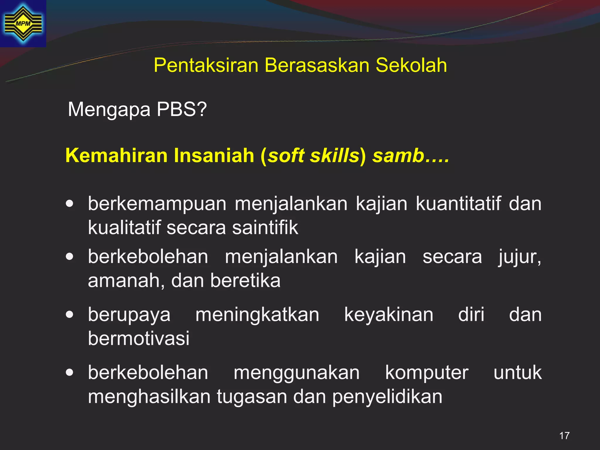 Pentaksiran Berasaskan Sekolah

Mengapa PBS?

Kemahiran Insaniah (soft skills) samb….

• berkemampuan menjalankan kajian kuantitatif dan
  kualitatif secara saintifik
• berkebolehan menjalankan kajian secara jujur,
  amanah, dan beretika
• berupaya meningkatkan     keyakinan     diri    dan
  bermotivasi
• berkebolehan menggunakan komputer              untuk
  menghasilkan tugasan dan penyelidikan
                                                         17
 