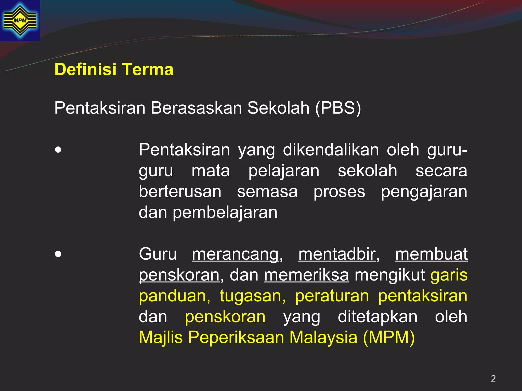 Definisi Terma

Pentaksiran Berasaskan Sekolah (PBS)

•        Pentaksiran yang dikendalikan oleh guru-
         guru mata pelajaran sekolah secara
         berterusan semasa proses pengajaran
         dan pembelajaran

•        Guru merancang, mentadbir, membuat
         penskoran, dan memeriksa mengikut garis
         panduan, tugasan, peraturan pentaksiran
         dan penskoran yang ditetapkan oleh
         Majlis Peperiksaan Malaysia (MPM)

                                                    2
 
