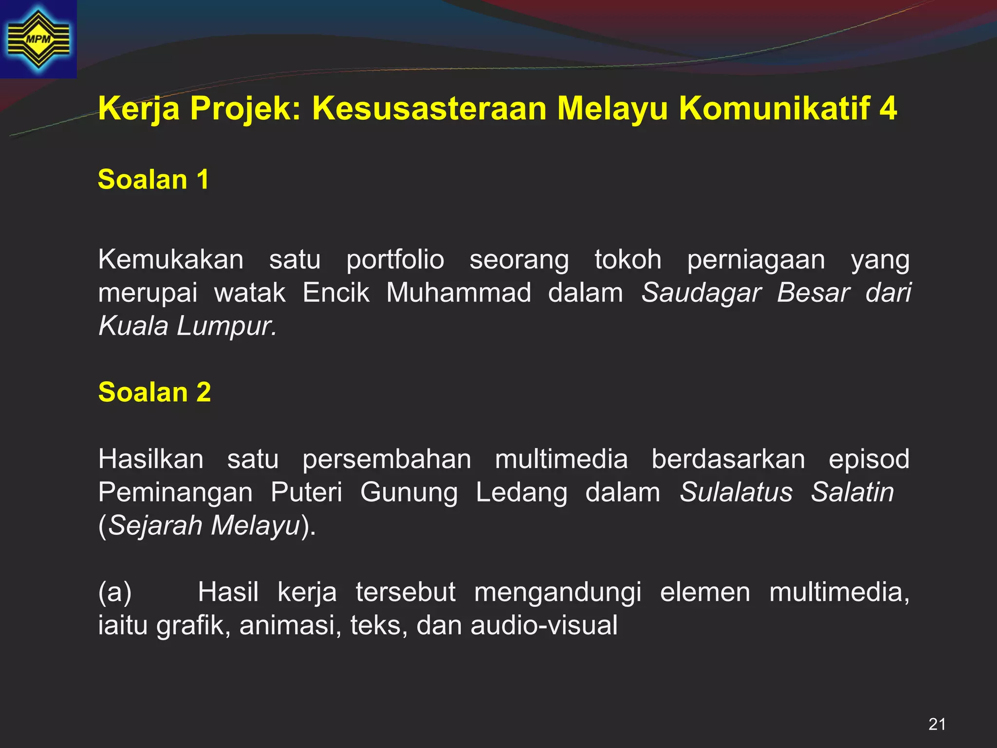 Kerja Projek: Kesusasteraan Melayu Komunikatif 4

Soalan 1

Kemukakan satu portfolio seorang tokoh perniagaan yang
merupai watak Encik Muhammad dalam Saudagar Besar dari
Kuala Lumpur.

Soalan 2

Hasilkan satu persembahan multimedia berdasarkan episod
Peminangan Puteri Gunung Ledang dalam Sulalatus Salatin
(Sejarah Melayu).

(a)      Hasil kerja tersebut mengandungi elemen multimedia,
iaitu grafik, animasi, teks, dan audio-visual


                                                               21
 
