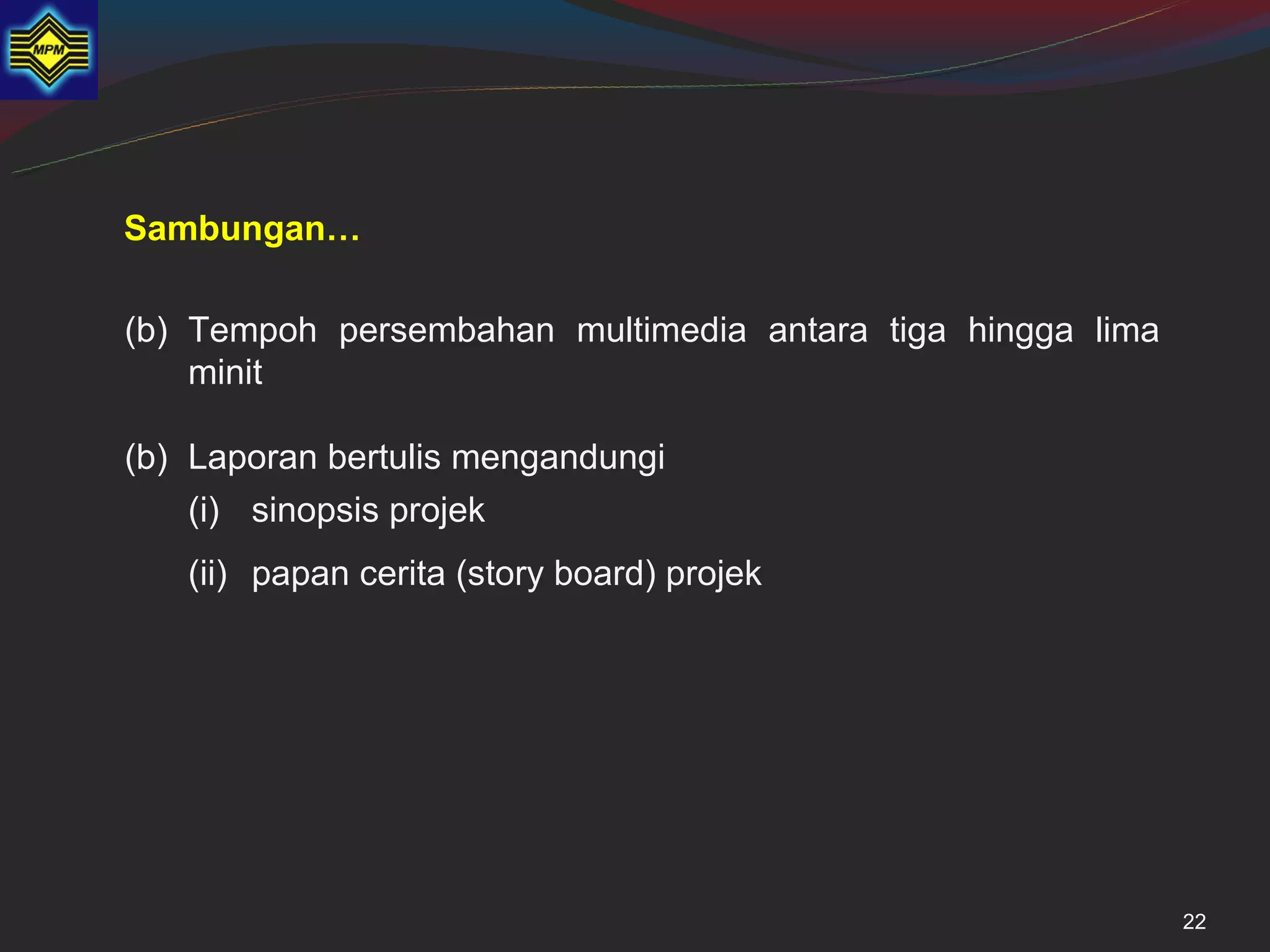 Sambungan…

(b) Tempoh persembahan multimedia antara tiga hingga lima
    minit

(b) Laporan bertulis mengandungi
    (i) sinopsis projek
   (ii) papan cerita (story board) projek




                                                            22
 