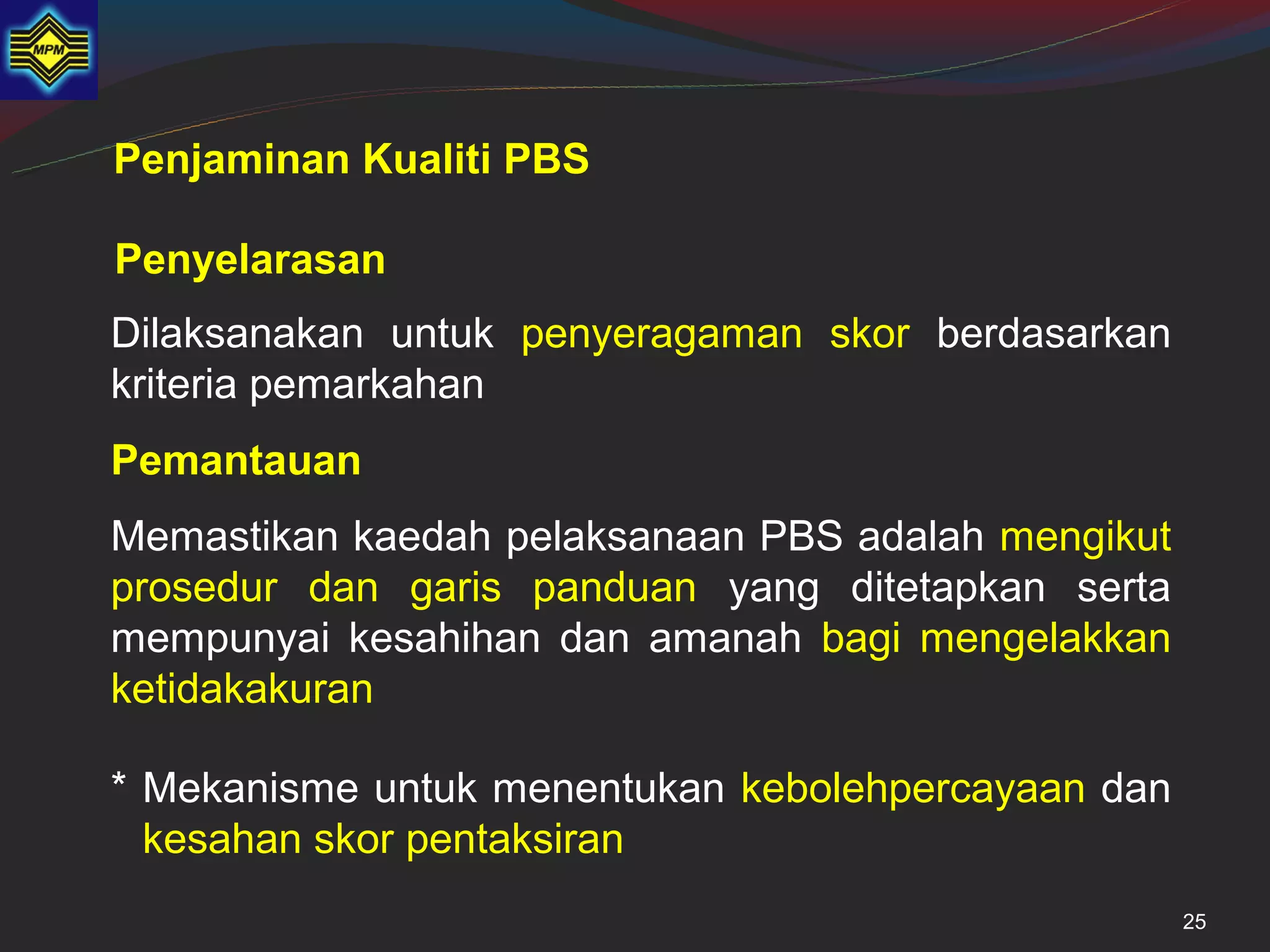 Penjaminan Kualiti PBS

Penyelarasan
Dilaksanakan untuk penyeragaman skor berdasarkan
kriteria pemarkahan
Pemantauan
Memastikan kaedah pelaksanaan PBS adalah mengikut
prosedur dan garis panduan yang ditetapkan serta
mempunyai kesahihan dan amanah bagi mengelakkan
ketidakakuran

* Mekanisme untuk menentukan kebolehpercayaan dan
  kesahan skor pentaksiran
                                                    25
 