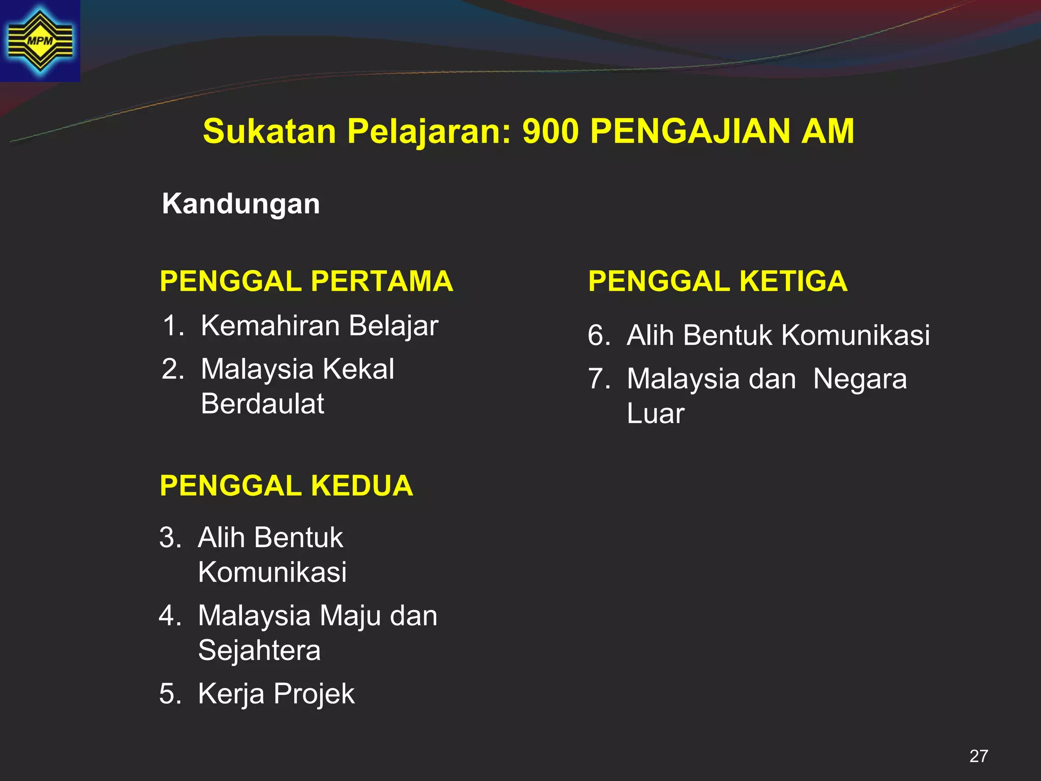 Sukatan Pelajaran: 900 PENGAJIAN AM

Kandungan

PENGGAL PERTAMA        PENGGAL KETIGA
1. Kemahiran Belajar   6. Alih Bentuk Komunikasi
2. Malaysia Kekal      7. Malaysia dan Negara
   Berdaulat              Luar

PENGGAL KEDUA
3. Alih Bentuk
   Komunikasi
4. Malaysia Maju dan
   Sejahtera
5. Kerja Projek

                                                   27
 